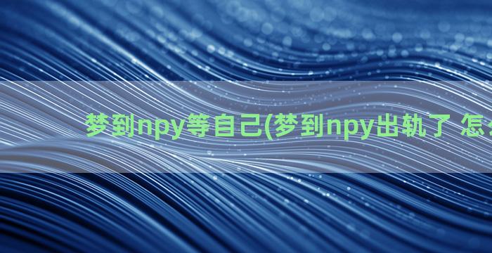 梦到npy等自己(梦到npy出轨了 怎么回事)